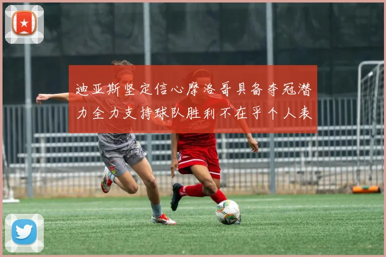 迪亚斯坚定信心摩洛哥具备夺冠潜力全力支持球队胜利不在乎个人表现