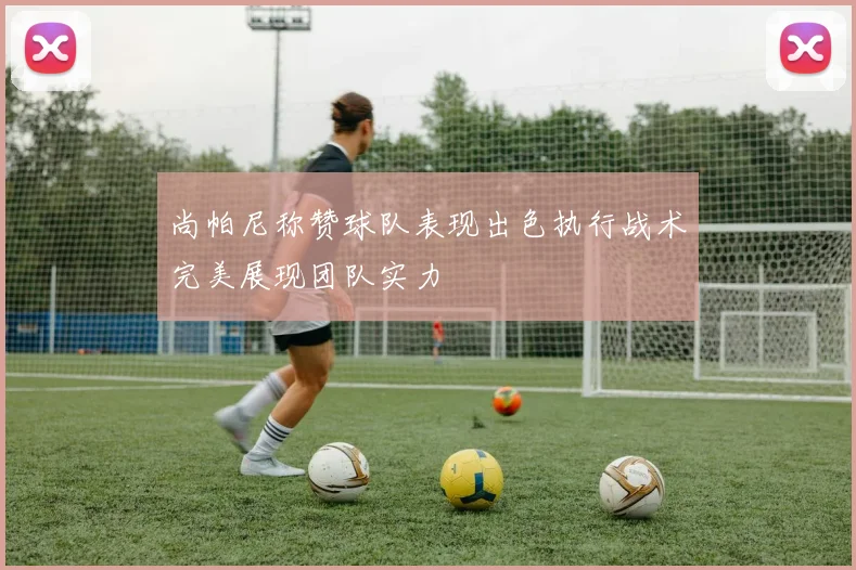 尚帕尼称赞球队表现出色执行战术完美展现团队实力