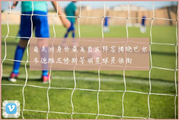 南美洲身价最高首发阵容揭晓巴尔韦德维尼修斯等明星球员领衔