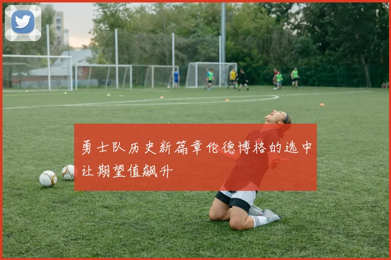 勇士队历史新篇章伦德博格的选中让期望值飙升
