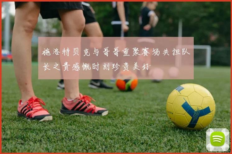 施洛特贝克与哥哥重聚赛场共担队长之责感慨时刻珍贵美好