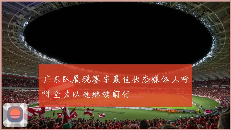 广东队展现赛季最佳状态媒体人呼吁全力以赴继续前行