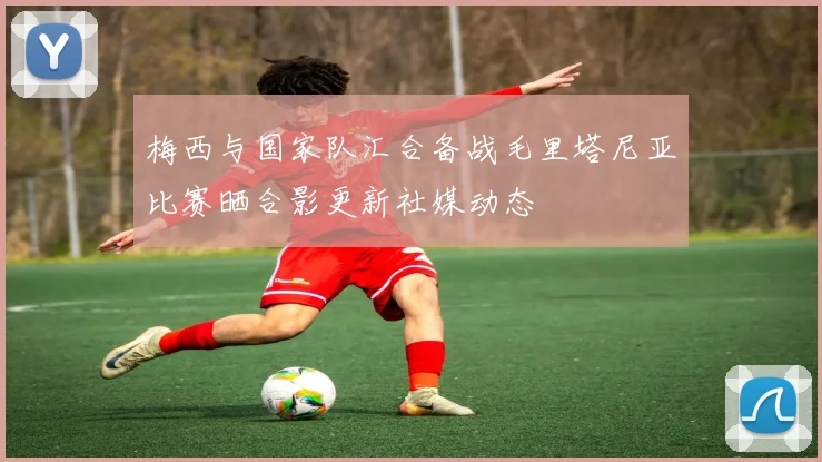 梅西与国家队汇合备战毛里塔尼亚比赛晒合影更新社媒动态