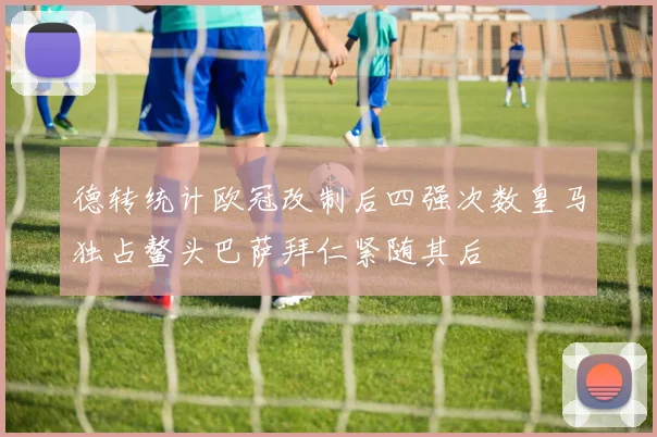德转统计欧冠改制后四强次数皇马独占鳌头巴萨拜仁紧随其后