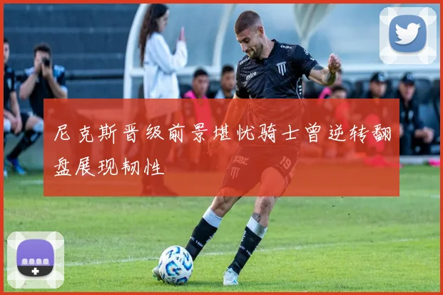 尼克斯晋级前景堪忧骑士曾逆转翻盘展现韧性
