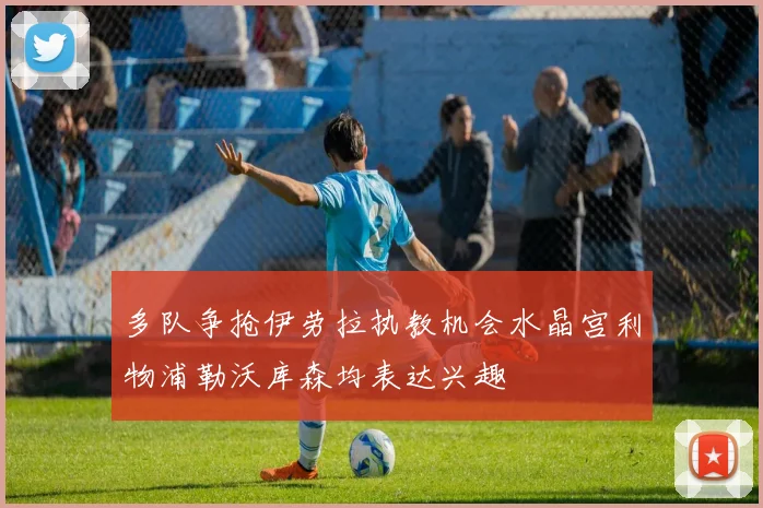 多队争抢伊劳拉执教机会水晶宫利物浦勒沃库森均表达兴趣