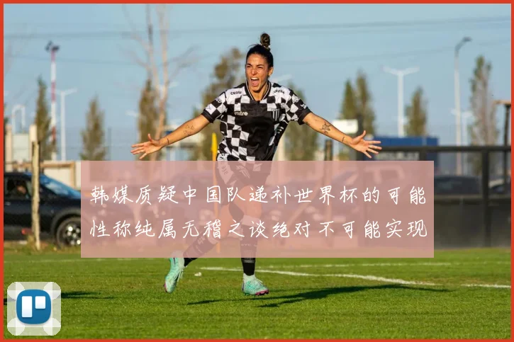韩媒质疑中国队递补世界杯的可能性称纯属无稽之谈绝对不可能实现