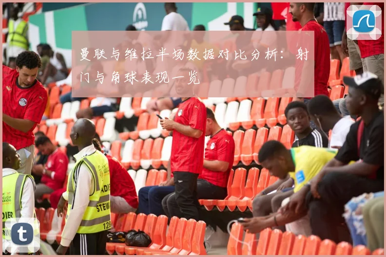 曼联与维拉半场数据对比分析：射门与角球表现一览
