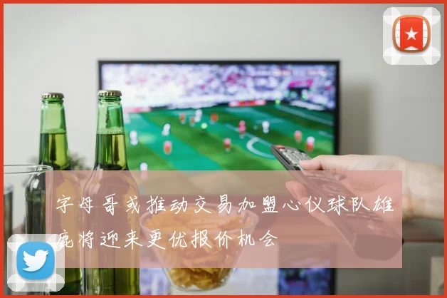 字母哥或推动交易加盟心仪球队雄鹿将迎来更优报价机会