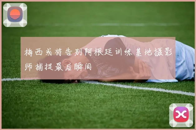 梅西或将告别阿根廷训练基地摄影师捕捉最后瞬间